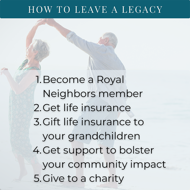 How to Leave a Legacy: 1. Become a Royal  Neighbors member 2. Get life insurance 3. Gift life insurance to your grandchildren 4. Get support to bolster your community impact 5. Give to a charity